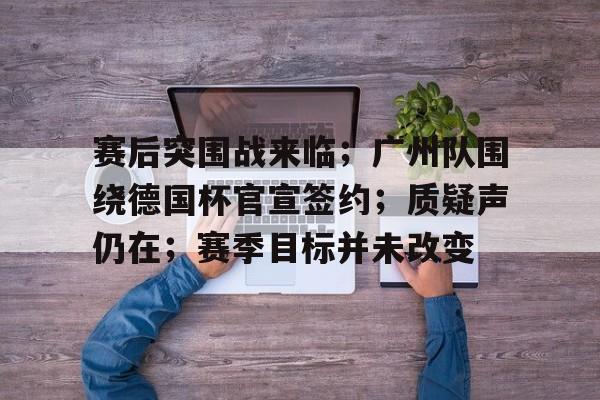 芒果官网入口 -包含赛后突围战来临；广州队围绕德国杯官宣签约；质疑声仍在；赛季目标并未改变的词条